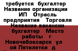 требуется  бухгалтер › Название организации ­ ИП › Отрасль предприятия ­ Торговля › Название вакансии ­ бухгалтер › Место работы ­ г. Новочебоксарск, ул. 10-ой Пятилетки, д.12 › Подчинение ­ директору › Минимальный оклад ­ 18 000 › Максимальный оклад ­ 18 000 › Возраст от ­ 25 › Возраст до ­ 50 - Чувашия респ., Новочебоксарск г. Работа » Вакансии   . Чувашия респ.